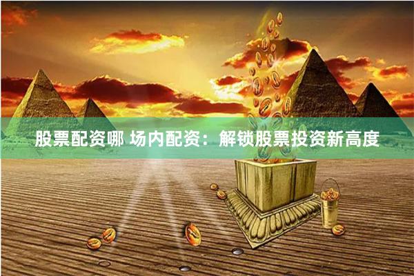 股票配资哪 场内配资:解锁股票投资新高度