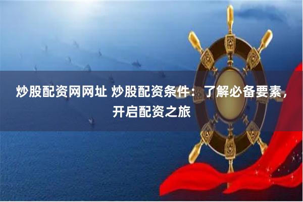 炒股配资网网址 炒股配资条件：了解必备要素，开启配资之旅