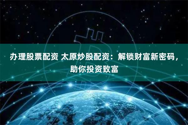办理股票配资 太原炒股配资:解锁财富新密码,助你投资致富