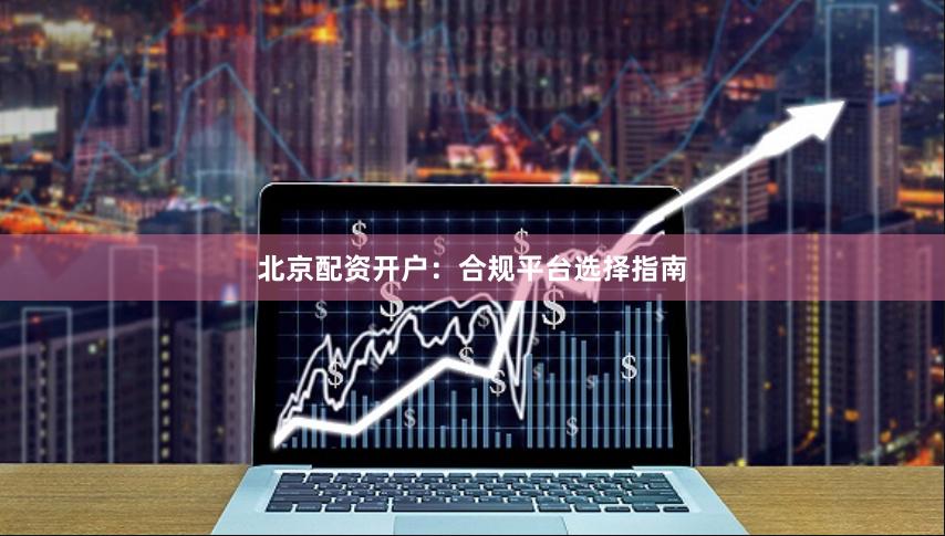 北京配资开户:合规平台选择指南 北京配资开户:合规平台选择指南